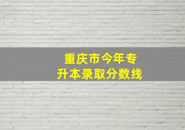 重庆市今年专升本录取分数线