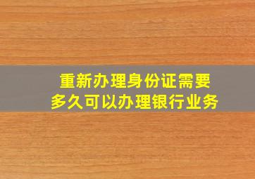 重新办理身份证需要多久可以办理银行业务