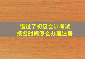 错过了初级会计考试报名时间怎么办理注册