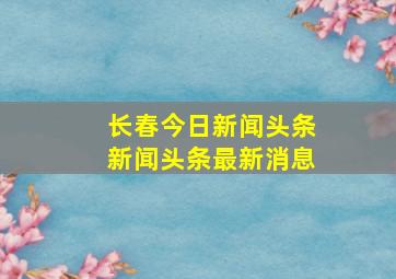 长春今日新闻头条新闻头条最新消息