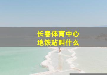 长春体育中心地铁站叫什么