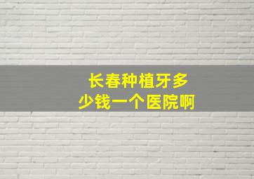 长春种植牙多少钱一个医院啊