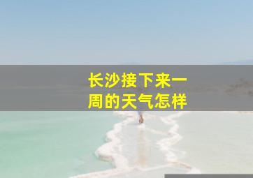 长沙接下来一周的天气怎样