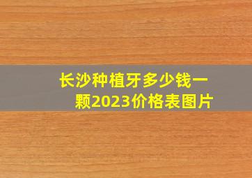 长沙种植牙多少钱一颗2023价格表图片