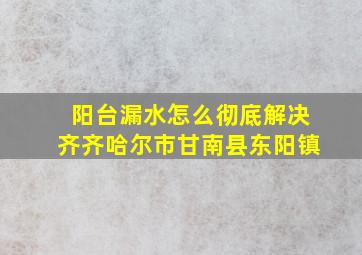 阳台漏水怎么彻底解决齐齐哈尔市甘南县东阳镇