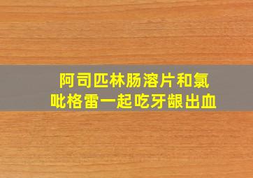 阿司匹林肠溶片和氯吡格雷一起吃牙龈出血