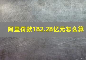 阿里罚款182.28亿元怎么算