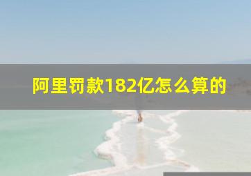 阿里罚款182亿怎么算的