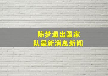 陈梦退出国家队最新消息新闻