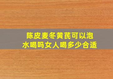 陈皮麦冬黄芪可以泡水喝吗女人喝多少合适