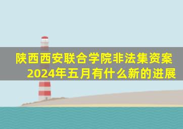 陕西西安联合学院非法集资案2024年五月有什么新的进展