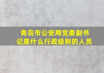 青岛市公安局党委副书记是什么行政级别的人员