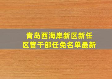 青岛西海岸新区新任区管干部任免名单最新