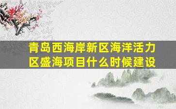 青岛西海岸新区海洋活力区盛海项目什么时候建设