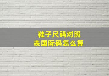 鞋子尺码对照表国际码怎么算