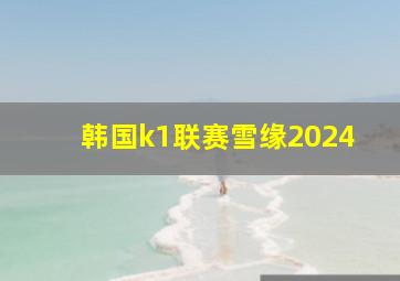 韩国k1联赛雪缘2024