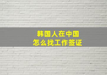 韩国人在中国怎么找工作签证