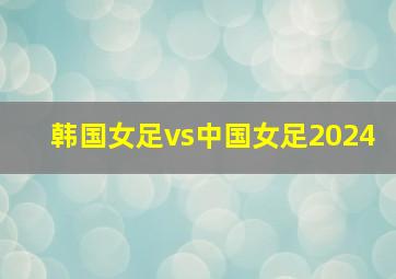 韩国女足vs中国女足2024