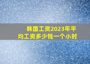 韩国工资2023年平均工资多少钱一个小时