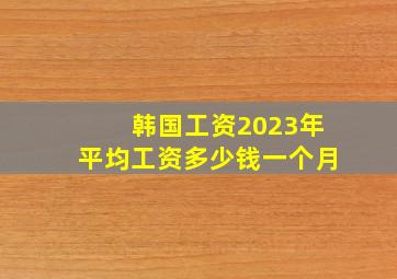 韩国工资2023年平均工资多少钱一个月