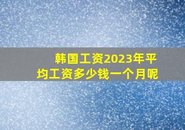 韩国工资2023年平均工资多少钱一个月呢