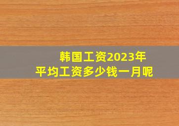 韩国工资2023年平均工资多少钱一月呢