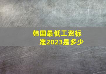 韩国最低工资标准2023是多少