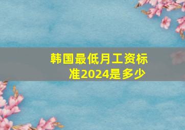 韩国最低月工资标准2024是多少