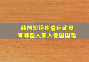 韩国短道速滑运动员有哪些人加入他国国籍