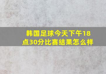 韩国足球今天下午18点30分比赛结果怎么样