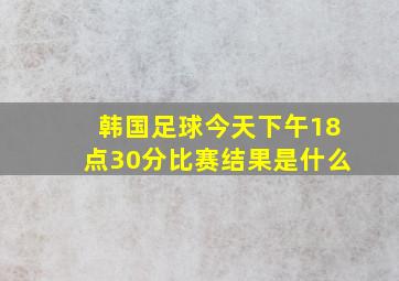 韩国足球今天下午18点30分比赛结果是什么