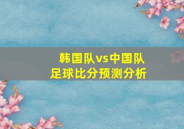 韩国队vs中国队足球比分预测分析