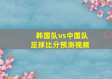 韩国队vs中国队足球比分预测视频