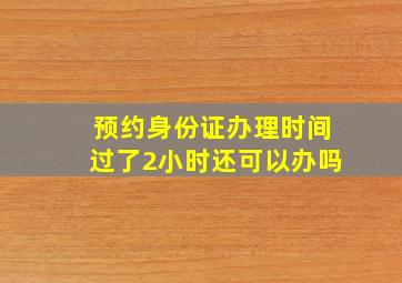 预约身份证办理时间过了2小时还可以办吗