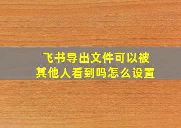 飞书导出文件可以被其他人看到吗怎么设置