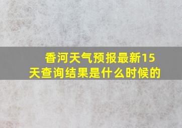 香河天气预报最新15天查询结果是什么时候的