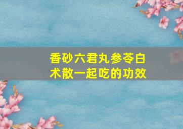 香砂六君丸参苓白术散一起吃的功效