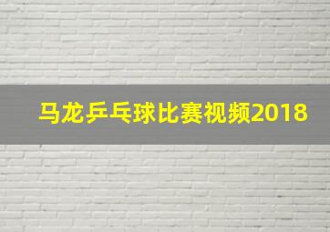 马龙乒乓球比赛视频2018