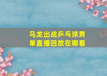 马龙出战乒乓球男单直播回放在哪看