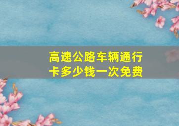 高速公路车辆通行卡多少钱一次免费