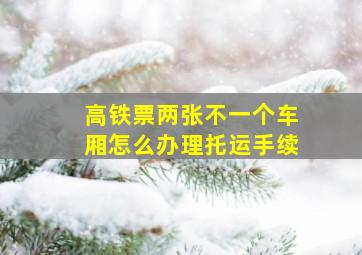 高铁票两张不一个车厢怎么办理托运手续