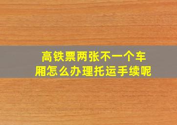 高铁票两张不一个车厢怎么办理托运手续呢