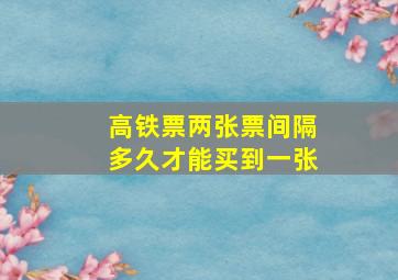 高铁票两张票间隔多久才能买到一张