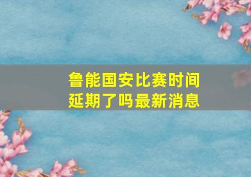 鲁能国安比赛时间延期了吗最新消息