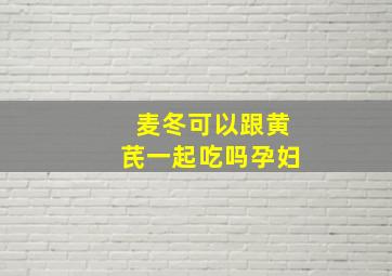 麦冬可以跟黄芪一起吃吗孕妇