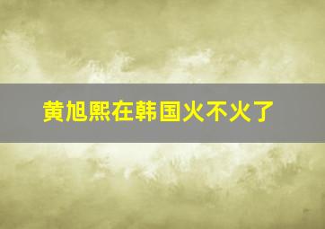 黄旭熙在韩国火不火了