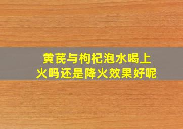 黄芪与枸杞泡水喝上火吗还是降火效果好呢