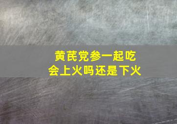 黄芪党参一起吃会上火吗还是下火