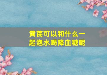 黄芪可以和什么一起泡水喝降血糖呢