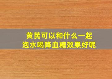 黄芪可以和什么一起泡水喝降血糖效果好呢